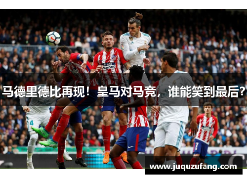 马德里德比再现！皇马对马竞，谁能笑到最后？