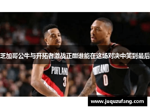 芝加哥公牛与开拓者激战正酣谁能在这场对决中笑到最后
